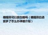 糖醋蒜可以放白醋嗎（糖醋蒜白酒放多了怎么辦詳細(xì)介紹）