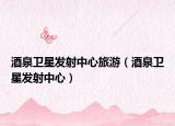 酒泉衛(wèi)星發(fā)射中心旅游（酒泉衛(wèi)星發(fā)射中心）