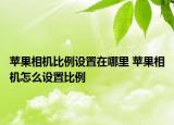 蘋果相機比例設(shè)置在哪里 蘋果相機怎么設(shè)置比例