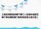 土地征用賠償向哪個部門（征地補償款在哪個單位哪些部門有權利征用土地介紹）