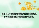 佛山邦元名匠家居用品有限公司待遇怎么樣（佛山邦元名匠家居用品有限公司）