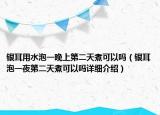 銀耳用水泡一晚上第二天煮可以嗎（銀耳泡一夜第二天煮可以嗎詳細(xì)介紹）