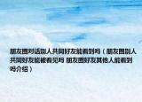 朋友圈對話別人共同好友能看到嗎（朋友圈別人共同好友能被看見嗎 朋友圈好友其他人能看到嗎介紹）