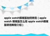 apple watch蜂窩版如何使用（apple watch 蜂窩版怎么用 apple watch蜂窩版使用教程介紹）