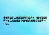 中國電信怎么退訂視頻彩鈴業(yè)務（中國電信視頻彩鈴怎么取消退訂 中國電信如何退訂視頻彩鈴介紹）