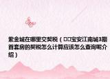 紫金城在哪里交契稅（??寶安江南城3期首套房的契稅怎么計算應該怎么查詢呢介紹）