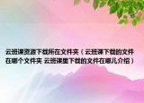 云班課資源下載所在文件夾（云班課下載的文件在哪個文件夾 云班課里下載的文件在哪兒介紹）