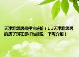 天津雅頌居最便宜房價（??天津雅頌居的房子現(xiàn)在怎樣誰能說一下呢介紹）