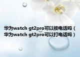 華為watch gt2pro可以接電話嗎（華為watch gt2pro可以打電話嗎）