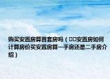 購買安置房算首套房嗎（??安置房如何計(jì)算房?jī)r(jià)買安置房算一手房還是二手房介紹）