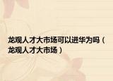 龍觀人才大市場可以進(jìn)華為嗎（龍觀人才大市場）