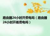 路由器24小時開費電嗎（路由器24小時開著費電嗎）