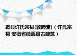 歙縣許氏宗祠(敦睦堂)（許氏宗祠 安徽省績溪縣古建筑）