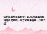 杭州江南里最新房?jī)r(jià)（??杭州江南國際城房?jī)r(jià)是多錢一平方米呢誰能說一下呢介紹）