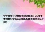業(yè)主委員會公章如何申請使用（??業(yè)主委員會公章備案在哪查詢需要哪些手續(xù)介紹）