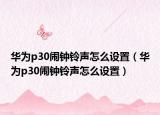 華為p30鬧鐘鈴聲怎么設(shè)置（華為p30鬧鐘鈴聲怎么設(shè)置）