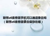聯(lián)想z6青春版手機可以通話錄音嗎（聯(lián)想z6青春版錄音保存在哪）