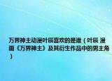 萬界神主動漫葉辰喜歡的是誰（葉辰 漫畫《萬界神主》及其衍生作品中的男主角）