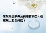 京東開(kāi)店條件及費(fèi)用有哪些（在京東上怎么開(kāi)店）