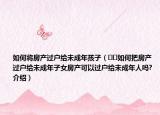 如何將房產(chǎn)過(guò)戶給未成年孩子（??如何把房產(chǎn)過(guò)戶給未成年子女房產(chǎn)可以過(guò)戶給未成年人嗎?介紹）