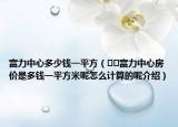 富力中心多少錢一平方（??富力中心房價是多錢一平方米呢怎么計(jì)算的呢介紹）