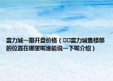 富力城一期開(kāi)盤價(jià)格（??富力城售樓部的位置在哪里呢誰(shuí)能說(shuō)一下呢介紹）