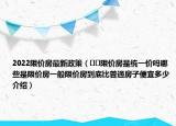 2022限價房最新政策（??限價房是統(tǒng)一價嗎哪些是限價房一般限價房到底比普通房子便宜多少介紹）