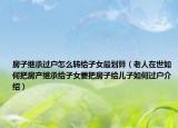 房子繼承過戶怎么轉(zhuǎn)給子女最劃算（老人在世如何把房產(chǎn)繼承給子女要把房子給兒子如何過戶介紹）