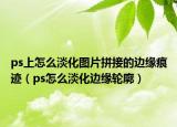 ps上怎么淡化圖片拼接的邊緣痕跡（ps怎么淡化邊緣輪廓）