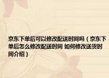 京東下單后可以修改配送時間嗎（京東下單后怎么修改配送時間 如何修改送貨時間介紹）