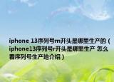iphone 13序列號m開頭是哪里生產(chǎn)的（iphone13序列號r開頭是哪里生產(chǎn) 怎么看序列號生產(chǎn)地介紹）