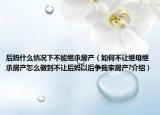 后媽什么情況下不能繼承房產(chǎn)（如何不讓繼母繼承房產(chǎn)怎么做到不讓后媽以后爭我家房產(chǎn)?介紹）