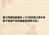 富力灣現(xiàn)在的房價（??北京富力灣半島房子有房產(chǎn)證嗎誰能說說呢介紹）