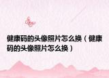 健康碼的頭像照片怎么換（健康碼的頭像照片怎么換）