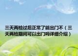 三天兩檢過后正常了能出門不（三天兩檢期間可以出門嗎詳細(xì)介紹）