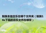 魅族本地音樂在哪個文件夾（魅族16x下載的音樂文件在哪里）