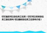 釘釘是否可以定位員工位置（釘釘可以實(shí)時(shí)定位員工的位置嗎 可以隨時(shí)定位員工位置嗎介紹）