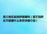 男三角區(qū)能刮痧拔罐嗎（男不刮痧女不拔罐什么意思詳細(xì)介紹）