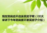 現(xiàn)在到底應(yīng)不應(yīng)該買房子呢（??大家講下今年到底要不要買房子介紹）
