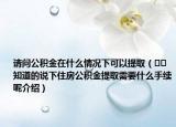 請(qǐng)問公積金在什么情況下可以提?。??知道的說下住房公積金提取需要什么手續(xù)呢介紹）