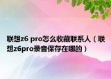 聯(lián)想z6 pro怎么收藏聯(lián)系人（聯(lián)想z6pro錄音保存在哪的）
