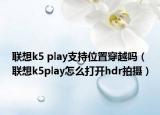 聯(lián)想k5 play支持位置穿越嗎（聯(lián)想k5play怎么打開hdr拍攝）