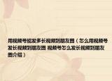 用視頻號能發(fā)多長視頻到朋友圈（怎么用視頻號發(fā)長視頻到朋友圈 視頻號怎么發(fā)長視頻到朋友圈介紹）