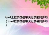 ipad上登錄微信聊天記錄能同步嗎（ipad登錄微信聊天記錄會(huì)同步嗎）