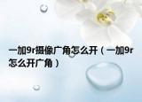 一加9r攝像廣角怎么開(kāi)（一加9r怎么開(kāi)廣角）