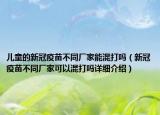 兒童的新冠疫苗不同廠家能混打嗎（新冠疫苗不同廠家可以混打嗎詳細(xì)介紹）