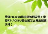 華碩rtac86u路由器如何設(shè)置（華碩RT-AC86U路由器怎么導(dǎo)出配置文件）