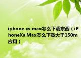 iphone xs max怎么下載東西（iPhoneXs Max怎么下載大于150m應(yīng)用）