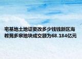 宅基地土地證要改多少錢(qián)錢(qián)新區(qū)海教苑多宗地塊成交額為68.184億元