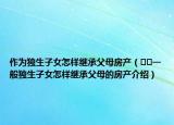 作為獨生子女怎樣繼承父母房產(chǎn)（??一般獨生子女怎樣繼承父母的房產(chǎn)介紹）
